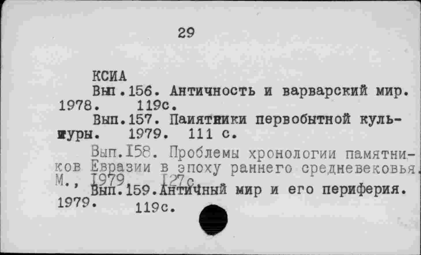 ﻿29
КСИА
Вш.15б. Античность и варварский мир. 1978.	119с.
Вып.157. Паиятники первобытной куль-иуры. 1979. 111 с.
0ып.158. Проблемы хронологии памятников Евразии в эпоху раннего средневековья ’’ 0ып. 159.Інгі^4ннй мир и его периферия.
1979.	119с. А